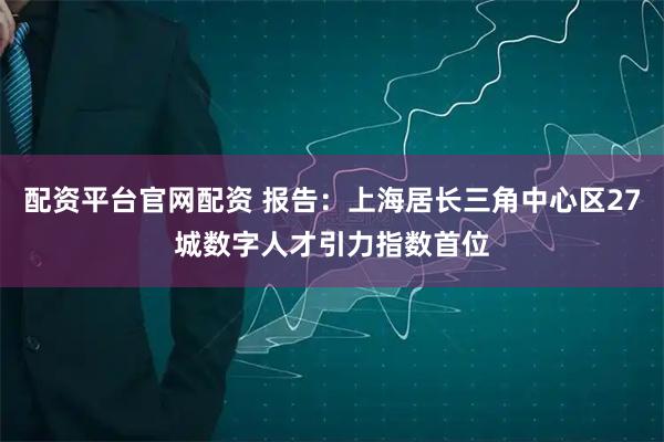 配资平台官网配资 报告：上海居长三角中心区27城数字人才引力指数首位
