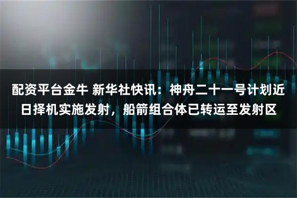 配资平台金牛 新华社快讯：神舟二十一号计划近日择机实施发射，船箭组合体已转运至发射区