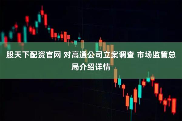 股天下配资官网 对高通公司立案调查 市场监管总局介绍详情