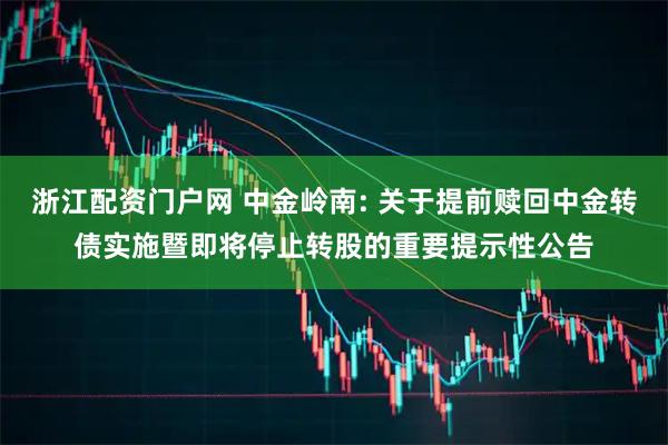 浙江配资门户网 中金岭南: 关于提前赎回中金转债实施暨即将停止转股的重要提示性公告