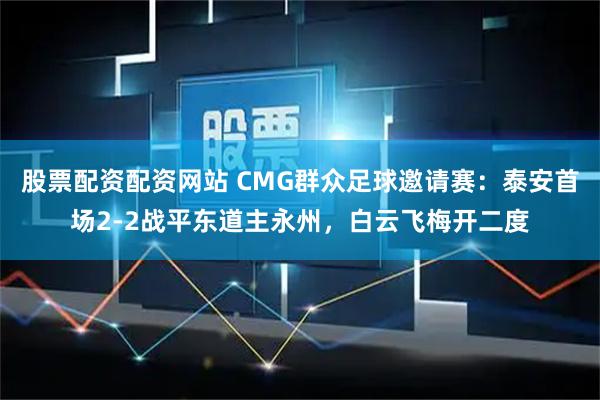 股票配资配资网站 CMG群众足球邀请赛：泰安首场2-2战平东道主永州，白云飞梅开二度