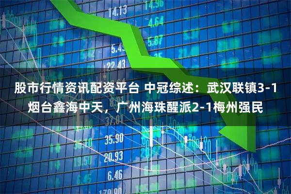股市行情资讯配资平台 中冠综述：武汉联镇3-1烟台鑫海中天，广州海珠醒派2-1梅州强民
