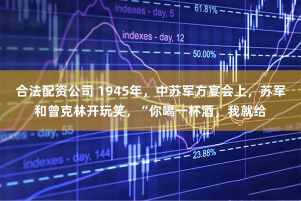 合法配资公司 1945年，中苏军方宴会上，苏军和曾克林开玩笑，“你喝一杯酒，我就给
