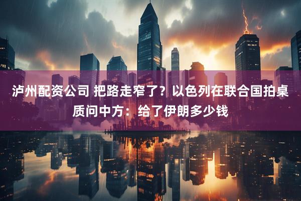 泸州配资公司 把路走窄了？以色列在联合国拍桌质问中方：给了伊朗多少钱