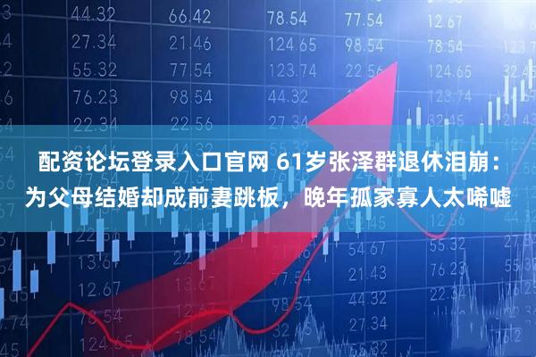 配资论坛登录入口官网 61岁张泽群退休泪崩：为父母结婚却成前妻跳板，晚年孤家寡人太唏嘘