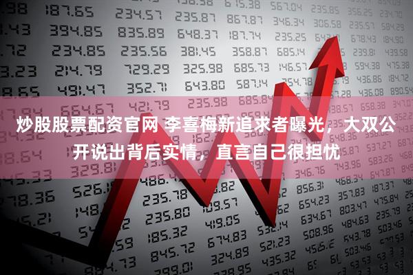 炒股股票配资官网 李喜梅新追求者曝光，大双公开说出背后实情，直言自己很担忧