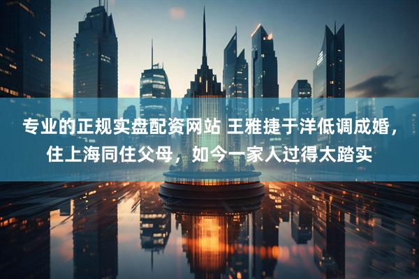 专业的正规实盘配资网站 王雅捷于洋低调成婚，住上海同住父母，如今一家人过得太踏实