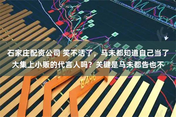 石家庄配资公司 笑不活了，马未都知道自己当了大集上小贩的代言人吗？关键是马未都告也不