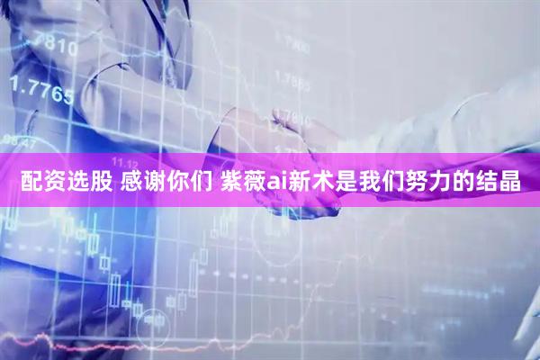 配资选股 感谢你们 紫薇ai新术是我们努力的结晶