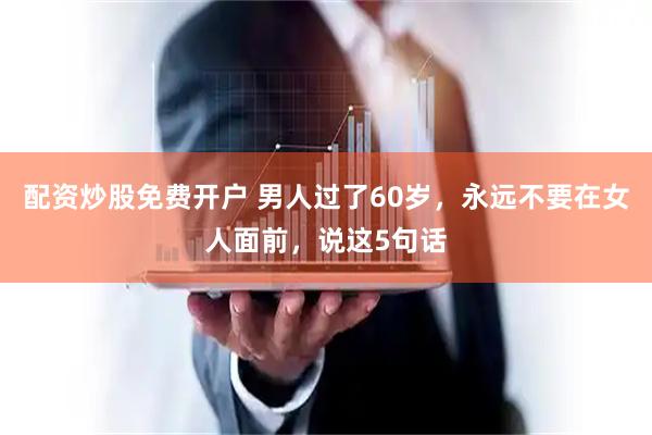 配资炒股免费开户 男人过了60岁，永远不要在女人面前，说这5句话