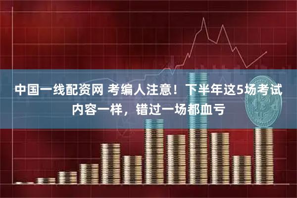 中国一线配资网 考编人注意！下半年这5场考试内容一样，错过一场都血亏