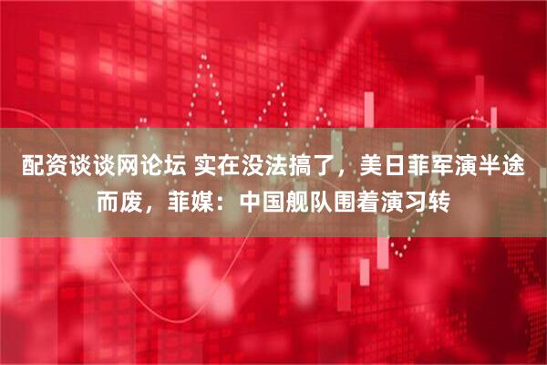 配资谈谈网论坛 实在没法搞了，美日菲军演半途而废，菲媒：中国舰队围着演习转