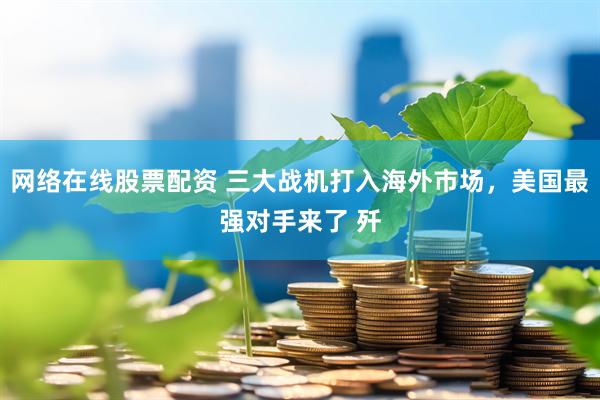 网络在线股票配资 三大战机打入海外市场，美国最强对手来了 歼
